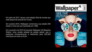 Em julho de 2011, lançou uma edição iPad da revista que
está disponível através do iTunes.
Em outubro 2015, Wallpaper comemorou sua edição 200
desde o início de sua impressão em 1996.
Em novembro de 2015 foi lançado Wallpaper US Bespoke
Edition. Uma versão editada da edição global, que é
publicada trimestralmente e distribuído para 250.000
indivíduos em todo os EUA.
 