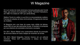 W Magazine
W é um revista de moda americana mensal publicada pela Condé
Nast, que comprou do proprietário original, Fairchild Publications,
em 1999. Foi criada em 1971 por James Brady.
Stefano Tonchi é o editor e Lucy Kriz é a vice-presidente e editora.
Famosa em edições de fotos controvérsias. Emagrecendo demais
as modelos.
W Magazine tem uma base de quase meio milhão de leitores,
sendo 469 mil que são assinantes anuais. W também é conhecida
por sua cobertura da sociedade americana e europeia.
Em 2011, Steven Meisel criou controvérsia através da promoção
de anúncios falsos em toda a edição de novembro da revista.
Em 2013, Meisel fotografou Carmen Carrera em um editorial
chamado "Show Girl", promovendo a beleza do modelo
transexual.
 