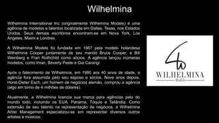 Wilhelmina
Wilhelmina International Inc (originalmente Wilhemina Models) é uma
agência de modelos e talentos localizada em Dallas, Texas, nos Estados
Unidos. Seus demais escritórios encontram-se em Nova York, Los
Angeles, Miami e Londres.
A Wilhelmina Models foi fundada em 1967 pela modelo holandesa
Wilhelmina Cooper juntamente de seu marido Bruce Cooper, e Bill
Weinberg e Fran Rothchild como sócios. A agência lançou inúmeras
modelos, como Iman, Beverly Peele e Gia Carangi.
Após o falecimento de Wilhelmina, em 1980 aos 40 anos de idade, a
agência fora assumida pelo seu esposo e sócios. Nove anos depois,
Horst-Dieter Esch, um homem de negócios alemão, comprou a agência
(algo em torno de 4 milhões de dólares).
Atualmente, a Wilhelmina licencia sua marca para agências pelo do
mundo todo, incluindo os EUA, Panama, Tóquio e Tailândia. Como
extensão de seu talento na representação de negócios, a Wilhelmina
Artist Management especializou-se em representar diversos outros
artistas e músicos.
 