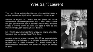 Yves Saint Laurent
Yves Henri Donat Mathieu-Saint Laurent foi um estilista francês e
um dos nomes mais significativos da alta-costura do século XX.
Nascido na Argélia, St. Laurent teve seu gosto pela moda
influenciado e despertado pela mãe. Aos 17 anos, deixou a casa
dos pais para trabalhar com o estilista Christian Dior, de quem
herdou o controle criativo da Casa Dior após a morte de seu
mentor em 1957, com apenas 21 anos de idade.
Em 1962, St. Laurent saiu da Dior e fundou sua própria grife, YSL,
financiado pelo seu companheiro Pierre Bergé.
A marca se tornou famosa nos anos 60 e 70 por sua praticidade
conjugada com sofisticação, foi a primeira a popularizar a moda
de bom gosto a preços acessíveis. St. Laurent também foi o
primeiro estilista do mundo a usar manequins negras em desfiles
de moda.
 