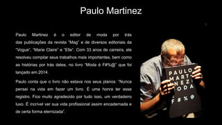 Paulo Martinez
Paulo Martinez é o editor de moda por trás
das publicações da revista “Mag” e de diversos editoriais da
“Vogue“, “Marie Claire” e “Elle“. Com 33 anos de carreira, ele
resolveu compilar seus trabalhos mais importantes, bem como
as histórias por trás deles, no livro “Moda é F#%@” que foi
lançado em 2014.
Paulo conta que o livro não estava nos seus planos: “Nunca
pensei na vida em fazer um livro. É uma honra ter esse
registro. Fico muito agradecido por tudo isso, um verdadeiro
luxo. É incrível ver sua vida profissional assim encadernada e
de certa forma eternizada”.
 
