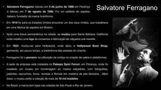 Salvatore Ferragano
• Em 1914 foi para os Estados Unidos encontrar um dos seus irmãos, que trabalhava
em uma fábrica de sapatos em Boston.
• Após uma breve permanência na cidade, se mudou para Santa Bárbara, Califórnia
onde instalou uma loja de consertos e fabricação de calçados sob medida.
• Em 1923, mudou-se para Hollywood, onde abriu a Hollywood Boot Shop,
ganhando, em pouco tempo, a preferência das estrelas do cinema.
• Ferragamo foi o pioneiro na utilização da cortiça na criação de saltos e plataformas.
• A sede da empresa está instalada no Palazzo Spini Feroni, em Florença, onde foi
instalado um museu em homenagem ao mestre calçadista, com fotografias,
patentes, rascunhos, livros, revistas e fôrmas em madeira de pés famosos. Além
disso, o museu exibe a coleção de mais de 10 mil modelos.
• No Brasil, a marca tem lojas nas cidades de São Paulo e Rio de Janeiro.
• Salvatore Ferragamo nasceu em 5 de junho de 1898 em Florença
e faleceu em 7 de agosto de 1960. Foi um estilista de sapatos
italiano, fundador da marca homônima.
 