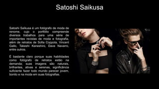 Satoshi Saikusa
Satoshi Saïkusa é um fotógrafo de moda de
renome, cujo o portfólio compreende
diversos trabalhos para uma série de
importantes revistas de moda e fotografia,
além de retratos de Sofia Coppola, Vincent
Gallo, Takeshi Kaneshiro, Dave Navarro,
entre outros.
É bastante claro porque suas habilidades
como fotógrafo de retratos estão na
demanda; suas imagens são naturais,
brilhantes, ativas e serenas, significância
suficiente fazer todo mundo parecer jovem,
bonito e na moda em suas fotografias.
 