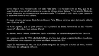 Steven Meisel ficou impressionado com esta visão séria. Tão impressionado, de fato, que no dia
seguinte ele a levou para Paris para uma sessão de fotos da Vogue italiana. Primeiramente, Stella não
estava interessada em prosseguir uma carreira na moda. Foi necessário muito esforço para convencê-
la a dar uma chance à essa carreira.
Em suas primeiras semanas, Stella fez desfiles em Paris, Milão e Londres, além de trabalho editorial
para US Vogue e Elle.
Foi Karl Lagerfeld, que viu pela primeira vez o potencial da Stella, referindo-se ao seu "fascínio
moderno", e fazendo-o novo rosto da Chanel.
No decurso da sua carreira, Stella nunca deixou sua cabeça ser transformada pela indústria da moda.
Na verdade, no início de 1998, a beldade britânica anunciou que estava se aposentando do mundo que
tinha feito seu nome, enquanto ela estava grávida de seu primeiro filho.
Depois do nascimento da filha, em 2001, Stella mergulhou de volta para o mundo da moda, e nesse
mesmo ano ela voltou para a Chanel.
 