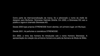 Como parte da internacionalização da marca, foi a adicionado o nome da chefe de
designer para Mulheres: Strenesse Gabriele Strehle. Em 2000, a Strenesse KG veio a
público e agora é chamado Strenesse AG.
Desde 2000 lojas próprias STRENESSE foram abertas, em primeiro lugar, em Munique.
Desde 2001, há perfumes e cosméticos STRENESSE.
Em 2002, a linha dos homens foi introduzido sob o nome Homens Strenesse. A
apresentação da coleção dos primeiros homens era parte da Semana de Moda de Milão.
 