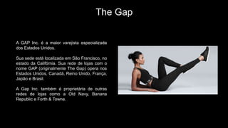 The Gap
A GAP Inc. é a maior varejista especializada
dos Estados Unidos.
Sua sede está localizada em São Francisco, no
estado da Califórnia. Sua rede de lojas com o
nome GAP (originalmente The Gap) opera nos
Estados Unidos, Canadá, Reino Unido, França,
Japão e Brasil.
A Gap Inc. também é proprietária de outras
redes de lojas como a Old Navy, Banana
Republic e Forth & Towne.
 