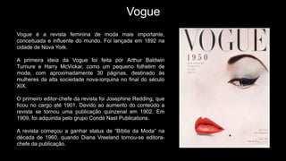 Vogue
Vogue é a revista feminina de moda mais importante,
conceituada e influente do mundo. Foi lançada em 1892 na
cidade de Nova York.
A primeira ideia da Vogue foi feita por Arthur Baldwin
Turnure e Harry McVickar, como um pequeno folhetim de
moda, com aproximadamente 30 páginas, destinado às
mulheres da alta sociedade nova-iorquina no final do século
XIX.
O primeiro editor-chefe da revista foi Josephine Redding, que
ficou no cargo até 1901. Devido ao aumento do conteúdo a
revista se tornou uma publicação quinzenal em 1902. Em
1909, foi adquirida pelo grupo Condé Nast Publications.
A revista começou a ganhar status de “Bíblia da Moda” na
década de 1960, quando Diana Vreeland tornou-se editora-
chefe da publicação.
 