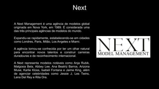 Next
A Next Management é uma agência de modelos global
originada em Nova York, em 1989. É considerada uma
das três principais agências de modelos do mundo.
Expandiu-se rapidamente, estabelecendo-se em cidades
como Londres, Paris, Milão, Los Angeles e Miami.
A agência tornou-se conhecida por ter um olhar natural
para encontrar novos talentos e construir carreiras
duradouras e de reconhecimento internacional.
A Next representa modelos notáveis como Anja Rubik,
Malgosia Bela, Abbey Lee, Ana Beatriz Barros, Arizona
Muse, Karlie Kloss, Isabeli Fontana e Jaime King, além
de agenciar celebridades como Jessie J, Les Twins,
Lana Del Rey e Rita Ora.
 
