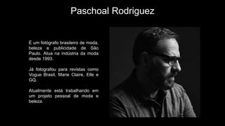 Paschoal Rodriguez
É um fotógrafo brasileiro de moda,
beleza e publicidade de São
Paulo. Atua na indústria da moda
desde 1993.
Já fotografou para revistas como
Vogue Brasil, Marie Claire, Elle e
GQ.
Atualmente está trabalhando em
um projeto pessoal de moda e
beleza.
 
