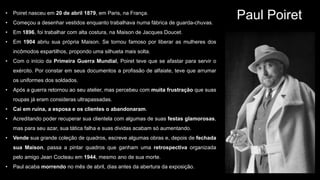 Paul Poiret• Poiret nasceu em 20 de abril 1879, em Paris, na França.
• Começou a desenhar vestidos enquanto trabalhava numa fábrica de guarda-chuvas.
• Em 1896, foi trabalhar com alta costura, na Maison de Jacques Doucet.
• Em 1904 abriu sua própria Maison. Se tornou famoso por liberar as mulheres dos
incômodos espartilhos, propondo uma silhueta mais solta.
• Com o início da Primeira Guerra Mundial, Poiret teve que se afastar para servir o
exército. Por constar em seus documentos a profissão de alfaiate, teve que arrumar
os uniformes dos soldados.
• Após a guerra retornou ao seu atelier, mas percebeu com muita frustração que suas
roupas já eram consideras ultrapassadas.
• Cai em ruína, a esposa e os clientes o abandonaram.
• Acreditando poder recuperar sua clientela com algumas de suas festas glamorosas,
mas para seu azar, sua tática falha e suas dividas acabam só aumentando.
• Vende sua grande coleção de quadros, escreve algumas obras e, depois de fechada
sua Maison, passa a pintar quadros que ganham uma retrospectiva organizada
pelo amigo Jean Cocteau em 1944, mesmo ano de sua morte.
• Paul acaba morrendo no mês de abril, dias antes da abertura da exposição.
 