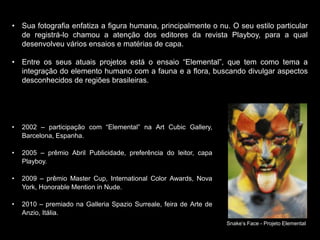 • Sua fotografia enfatiza a figura humana, principalmente o nu. O seu estilo particular
de registrá-lo chamou a atenção dos editores da revista Playboy, para a qual
desenvolveu vários ensaios e matérias de capa.
• Entre os seus atuais projetos está o ensaio “Elemental”, que tem como tema a
integração do elemento humano com a fauna e a flora, buscando divulgar aspectos
desconhecidos de regiões brasileiras.
• 2002 – participação com “Elemental” na Art Cubic Gallery,
Barcelona, Espanha.
• 2005 – prêmio Abril Publicidade, preferência do leitor, capa
Playboy.
• 2009 – prêmio Master Cup, International Color Awards, Nova
York, Honorable Mention in Nude.
• 2010 – premiado na Galleria Spazio Surreale, feira de Arte de
Anzio, Itália.
Snake’s Face - Projeto Elemental
 