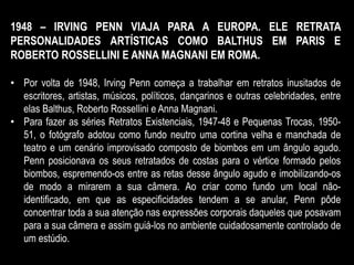 1948 – IRVING PENN VIAJA PARA A EUROPA. ELE RETRATA
PERSONALIDADES ARTÍSTICAS COMO BALTHUS EM PARIS E
ROBERTO ROSSELLINI E ANNA MAGNANI EM ROMA.
• Por volta de 1948, Irving Penn começa a trabalhar em retratos inusitados de
escritores, artistas, músicos, políticos, dançarinos e outras celebridades, entre
elas Balthus, Roberto Rossellini e Anna Magnani.
• Para fazer as séries Retratos Existenciais, 1947-48 e Pequenas Trocas, 1950-
51, o fotógrafo adotou como fundo neutro uma cortina velha e manchada de
teatro e um cenário improvisado composto de biombos em um ângulo agudo.
Penn posicionava os seus retratados de costas para o vértice formado pelos
biombos, espremendo-os entre as retas desse ângulo agudo e imobilizando-os
de modo a mirarem a sua câmera. Ao criar como fundo um local não-
identificado, em que as especificidades tendem a se anular, Penn pôde
concentrar toda a sua atenção nas expressões corporais daqueles que posavam
para a sua câmera e assim guiá-los no ambiente cuidadosamente controlado de
um estúdio.
 