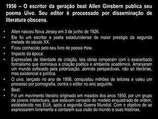 1956 – O escritor da geração beat Allen Ginsbern publica seu
poema Uivo. Seu editor é processado por disseminação de
literatura obscena.
• Allen nasceu Nova Jersey em 3 de junho de 1926.
• Ele foi um escritor e poeta estadunidense de maior prestigio da segunda
metade do século XX.
• Ficou conhecido pelo seu livro de poesia How.
• Impacto da época:
• Expressões de liberdade de criação, tais obras romperam com o exacerbado
formalismo que dominava a criação poética e ambiente acadêmico. Arranjaram
um mundo sufocado pela polarização, abrindo perspectivas, não só literárias,
mas existencial e política.
• O uivo, lançado no ano de 1956, conquistou milhões de leitores e valeu um
processo por pornografia, contra o editor no ano seguinte.
• Beat:
• Foi um movimento literário originado em meados dos anos 1950, por um grupo
de jovens intelectuais, que estavam cansado do modelo enquadrado de ordem,
estabelecido nos EUA, após a segunda Guerra Mundial. Com o objetivo de se
expressarem livremente e contarem sua visão do mundo e suas histórias.
 
