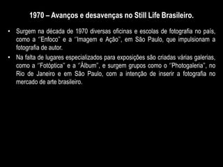 1970 – Avanços e desavenças no Still Life Brasileiro.
• Surgem na década de 1970 diversas oficinas e escolas de fotografia no país,
como a ‘’Enfoco’’ e a ‘’Imagem e Ação’’, em São Paulo, que impulsionam a
fotografia de autor.
• Na falta de lugares especializados para exposições são criadas várias galerias,
como a ‘’Fotóptica’’ e a ‘’Álbum’’, e surgem grupos como o ‘’Photogaleria’’, no
Rio de Janeiro e em São Paulo, com a intenção de inserir a fotografia no
mercado de arte brasileiro.
 