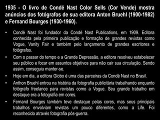 1935 - O livro de Condé Nast Color Sells (Cor Vende) mostra
anúncios dos fotógrafos de sua editora Anton Bruehl (1900-1982)
e Fernand Bourges (1930-1960).
• Condé Nast foi fundador da Condé Nast Publications, em 1909. Editora
conhecida pela primeira publicação e formação de grandes revistas como
Vogue, Vanity Fair e também pelo lançamento de grandes escritores e
fotógrafos.
• Com o passar do tempo e a Grande Depressão, a editora resolveu estabelecer
seu público e focar em assuntos objetivos para não cair sua circulação. Sendo
assim, conseguiu manter-se.
• Hoje em dia, a editora Globo é uma das parceiras da Condé Nast no Brasil.
• Anthon Bruehl entrou na história da fotografia publicitária trabalhando enquanto
fotógrafo freelance para revistas como a Vogue. Seu grande trabalho em
destaque era a fotografia em cores.
• Fernand Bourges também teve destaque pelas cores, mas seus principais
trabalhos envolviam revistas um pouco diferentes, como a Life. Foi
reconhecido através fotografia pós-guerra.
 