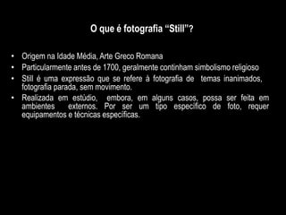O que é fotografia “Still”?
• Origem na Idade Média, Arte Greco Romana
• Particularmente antes de 1700, geralmente continham simbolismo religioso
• Still é uma expressão que se refere à fotografia de temas inanimados,
fotografia parada, sem movimento.
• Realizada em estúdio, embora, em alguns casos, possa ser feita em
ambientes externos. Por ser um tipo específico de foto, requer
equipamentos e técnicas específicas.
 