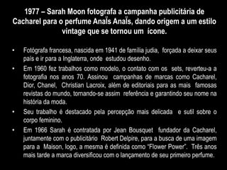 1977 – Sarah Moon fotografa a campanha publicitária de
Cacharel para o perfume AnaÏs AnaÏs, dando origem a um estilo
vintage que se tornou um ícone.
• Fotógrafa francesa, nascida em 1941 de família judia, forçada a deixar seus
país e ir para a Inglaterra, onde estudou desenho.
• Em 1960 fez trabalhos como modelo, o contato com os sets, reverteu-a a
fotografia nos anos 70. Assinou campanhas de marcas como Cacharel,
Dior, Chanel, Christian Lacroix, além de editoriais para as mais famosas
revistas do mundo, tornando-se assim referência e garantindo seu nome na
história da moda.
• Seu trabalho é destacado pela percepção mais delicada e sutil sobre o
corpo feminino.
• Em 1966 Sarah é contratada por Jean Bousquet fundador da Cacharel,
juntamente com o publicitário Robert Delpire, para a busca de uma imagem
para a Maison, logo, a mesma é definida como “Flower Power”. Três anos
mais tarde a marca diversificou com o lançamento de seu primeiro perfume.
 