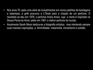 • Nos anos 70, após uma série de investimentos em novos padrões de tecelagens
e estampas, a grife procurou a L’Óreal para a criação de um perfume. O
resultado se deu em 1978, o perfume Anaïs Anaïs, cujo o nome é inspirado na
Deusa Persa do Amor, eleito em 1981 o melhor perfume do mundo.
• Atualmente Sarah Moon dedica-se a fotografia artística, mas mantendo sempre
suas maiores inspirações, a feminilidade, melancolia, romantismo e solidão.
 