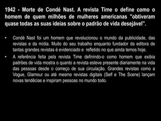 1942 - Morte de Condé Nast. A revista Time o define como o
homem de quem milhões de mulheres americanas "obtiveram
quase todas as suas ideias sobre o padrão de vida desejável”.
• Condé Nast foi um homem que revolucionou o mundo da publicidade, das
revistas e da mídia. Muito do seu trabalho enquanto fundador da editora de
tantas grandes revistas é evidenciado e refletido no que ainda temos hoje.
• A referência feita pela revista Time definindo-o como homem que exibia
padrões de vida mostra o quanto a revista esteve presente diariamente na vida
das pessoas desde o começo de sua circulação. Grandes revistas como a
Vogue, Glamour ou até mesmo revistas digitais (Self e The Scene) lançam
novas tendêcias e inspiram pessoas no mundo todo.
 