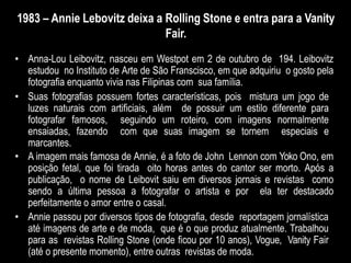 1983 – Annie Lebovitz deixa a Rolling Stone e entra para a Vanity
Fair.
• Anna-Lou Leibovitz, nasceu em Westpot em 2 de outubro de 194. Leibovitz
estudou no Instituto de Arte de São Franscisco, em que adquiriu o gosto pela
fotografia enquanto vivia nas Filipinas com sua família.
• Suas fotografias possuem fortes características, pois mistura um jogo de
luzes naturais com artificiais, além de possuir um estilo diferente para
fotografar famosos, seguindo um roteiro, com imagens normalmente
ensaiadas, fazendo com que suas imagem se tornem especiais e
marcantes.
• A imagem mais famosa de Annie, é a foto de John Lennon com Yoko Ono, em
posição fetal, que foi tirada oito horas antes do cantor ser morto. Após a
publicação, o nome de Leibovit saiu em diversos jornais e revistas como
sendo a última pessoa a fotografar o artista e por ela ter destacado
perfeitamente o amor entre o casal.
• Annie passou por diversos tipos de fotografia, desde reportagem jornalística
até imagens de arte e de moda, que é o que produz atualmente. Trabalhou
para as revistas Rolling Stone (onde ficou por 10 anos), Vogue, Vanity Fair
(até o presente momento), entre outras revistas de moda.
 