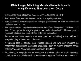 1986 - Juergen Teller fotografa celebridades da indústria
fonográfica como Elton John e Kurt Cobain
• Juergen Teller é um fotografo de moda, nascido na Alemanha em 1964;
• Aos 19 anos Teller entrou em contato com a câmera pela primeira vez;
• 1984, começou a estudar fotografia em Munique, graduando-se em 1986. No mesmo ano
mudou-se para Londres;
• Em 1986 começou fotografando celebridades da indústria fonográfica como Elton John,
Kurt Cobain (produziu imagens para o até então desconhecido Nirvana, para a
música Smells Like Teen Spirit), Sinéad O’Connor, entre outros;
• Entrou na moda com Venetia Scott (com quem tem uma filha), e em 1990 ele já
era parte integrante do mundo da moda;
• A parceria com o estilista Marc Jacobs rendeu um livro com imagens de
campanhas publicitárias realizadas pela dupla, além de muitos trabalhos com a
estilista Vivianne Westwood e com a modelo Kate Moss;
• Atualmente, o fotógrafo tem se dedicado a produzir trabalhos mais intimistas,
com fotos de sua cidade natal, na Alemanha, e registros familiares em sua casa.
 