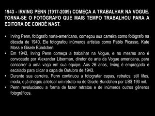 1943 - IRVING PENN (1917-2009) COMEÇA A TRABALHAR NA VOGUE.
TORNA-SE O FOTÓGRAFO QUE MAIS TEMPO TRABALHOU PARA A
EDITORA DE CONDÉ NAST.
• Irving Penn, fotógrafo norte-americano, começou sua carreira como fotógrafo na
década de 1940. Ele fotografou inúmeros artistas como Pablo Picasso, Kate
Moss e Gisele Bündchen.
• Em 1943, Irving Penn começa a trabalhar na Vogue, e no mesmo ano é
convocado por Alexander Liberman, diretor de arte da Vogue americana, para
concorrer a uma vaga em sua equipe. Aos 26 anos, Irving é empregado e
escalado para clicar a capa de Outubro de 1943.
• Durante sua carreira, Penn continuou a fotografar capas, retratos, still lifes,
moda, e já chegou a leiloar um retrato nu de Gisele Bündchen por US$ 193 mil.
• Penn revolucionou a forma de fazer retratos e de inúmeros outros gêneros
fotográficos.
 