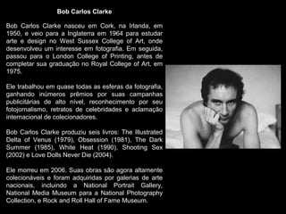 Bob Carlos Clarke
Bob Carlos Clarke nasceu em Cork, na Irlanda, em
1950, e veio para a Inglaterra em 1964 para estudar
arte e design no West Sussex College of Art, onde
desenvolveu um interesse em fotografia. Em seguida,
passou para o London College of Printing, antes de
completar sua graduação no Royal College of Art, em
1975.
Ele trabalhou em quase todas as esferas da fotografia,
ganhando inúmeros prêmios por suas campanhas
publicitárias de alto nível, reconhecimento por seu
fotojornalismo, retratos de celebridades e aclamação
internacional de colecionadores.
Bob Carlos Clarke produziu seis livros: The Illustrated
Delta of Venus (1979), Obsession (1981), The Dark
Summer (1985), White Heat (1990), Shooting Sex
(2002) e Love Dolls Never Die (2004).
Ele morreu em 2006. Suas obras são agora altamente
colecionáveis e foram adquiridas por galerias de arte​​
nacionais, incluindo a National Portrait Gallery,
National Media Museum para a National Photography
Collection, e Rock and Roll Hall of Fame Museum.
 