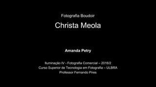 Christa Meola
Amanda Petry
Iluminação IV - Fotografia Comercial – 2016/2
Curso Superior de Tecnologia em Fotografia – ULBRA
Professor Fernando Pires
Fotografia Boudoir
 
