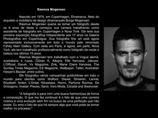 Rasmus Mogensen
Nascido em 1974, em Copenhagen, Dinamarca. Neto do
arquiteto e mobiliário de design dinamarquês Borge Mogensen.
Rasmus Mogensen queria se tornar um fotógrafo desde
os 8 anos de idade e começou sua carreira trabalhando como
assistente de fotografia em Copenhagen e Nova York. Ele teve sua
primeira exposição fotográfica independente aos 17 anos na Galeria
Photografica em Copenhague. Sua fotografia fine art está agora
representada exclusivamente em todo o mundo pelo renomado
Fahey Klein Gallery. Com sede em Paris, e agora, em parte, Nova
York, ele tem trabalhado profissionalmente como fotógrafo de moda e
beleza nos últimos 15 anos.
Rasmus Mogensen tem trabalhado com a Vogue alemã,
australiana e russa, Citizen K, Allegra, Elle francesa, Jalouse,
L'Officiel, Dansk, Vs Magazine, Zink, Marie Claire francesa, The
Sunday Times Magazine, ES Magazine, Wallpaper, Tatler, Australian
Harper's Bazaar, entre outros.
Ele fotografou várias campanhas publicitárias em todo o
mundo para clientes como Wolford, Diesel, Shiseido, Lancel,
Elizabeth Arden, L'Oréal, Kérastase, Hanro, Parfums Rochas, De
Grisogono, Inwear, Pieces, Sand, Vero Moda, Escada and Swarovski.
"A fotografia é para mim uma busca harmoniosa de forma
e composição. O que me faz continuar é o fato de que uma carreira
criativa é uma evolução sem fim na busca de uma perfeição que não
existe. Eu amo o fato de que há sempre algo que você pode se tornar
melhor no processo."
 