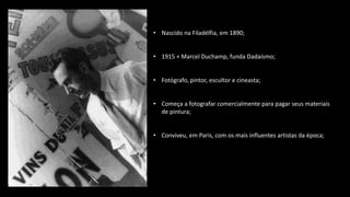 • Nascido na Filadélfia, em 1890;
• 1915 + Marcel Duchamp, funda Dadaísmo;
• Fotógrafo, pintor, escultor e cineasta;
• Começa a fotografar comercialmente para pagar seus materiais
de pintura;
• Conviveu, em Paris, com os mais influentes artistas da época;
 