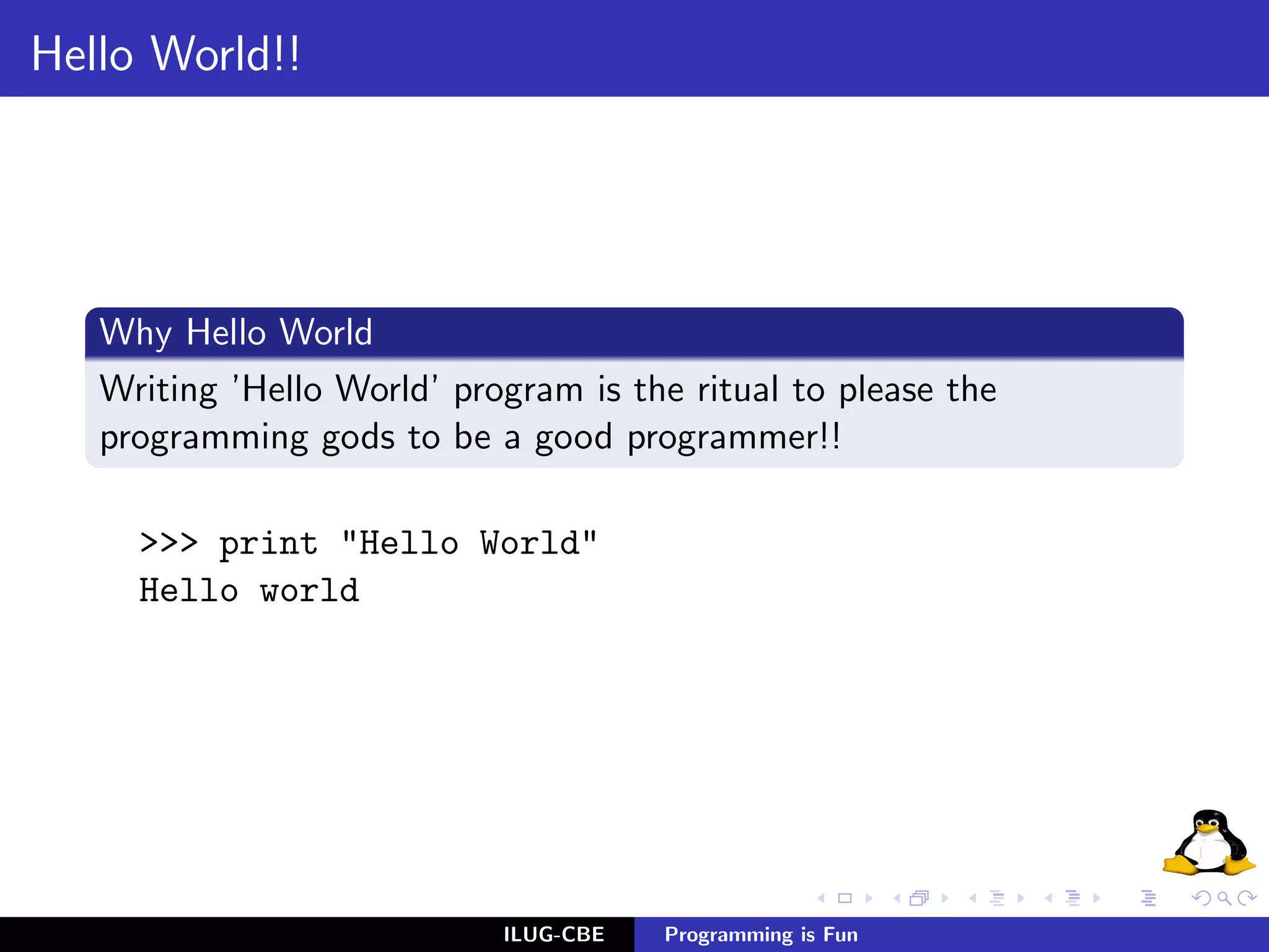 Hello World!!




   Why Hello World
   Writing ’Hello World’ program is the ritual to please the
   programming gods to be a good programmer!!

     >>> print "Hello World"
     Hello world




                            ILUG-CBE   Programming is Fun
 