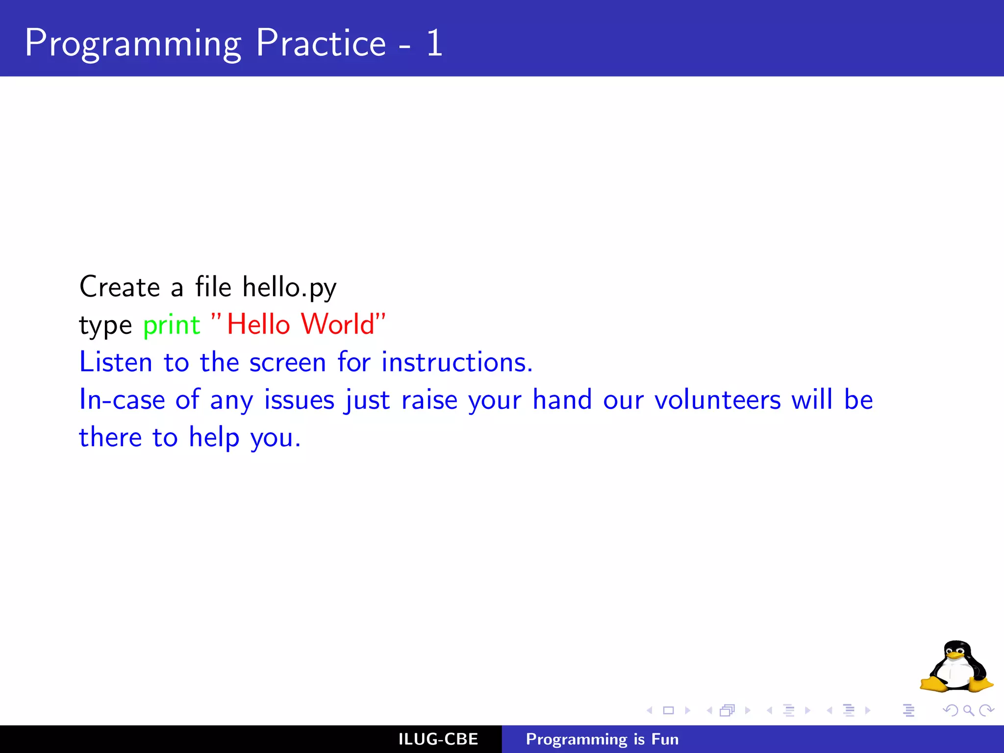 Programming Practice - 1




   Create a ﬁle hello.py
   type print ”Hello World”
   Listen to the screen for instructions.
   In-case of any issues just raise your hand our volunteers will be
   there to help you.




                             ILUG-CBE   Programming is Fun
 