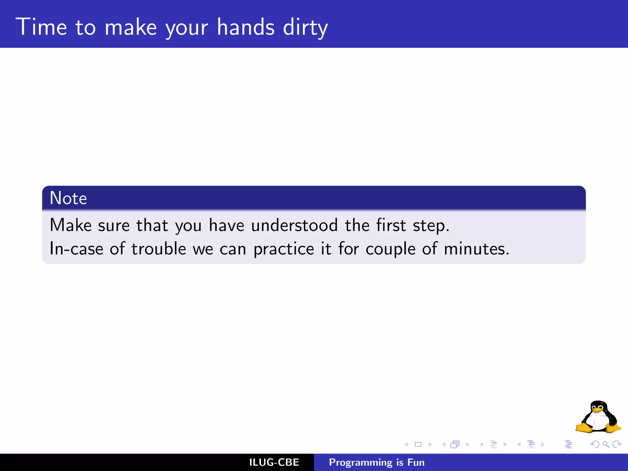 Time to make your hands dirty




   Note
   Make sure that you have understood the ﬁrst step.
   In-case of trouble we can practice it for couple of minutes.




                             ILUG-CBE   Programming is Fun
 