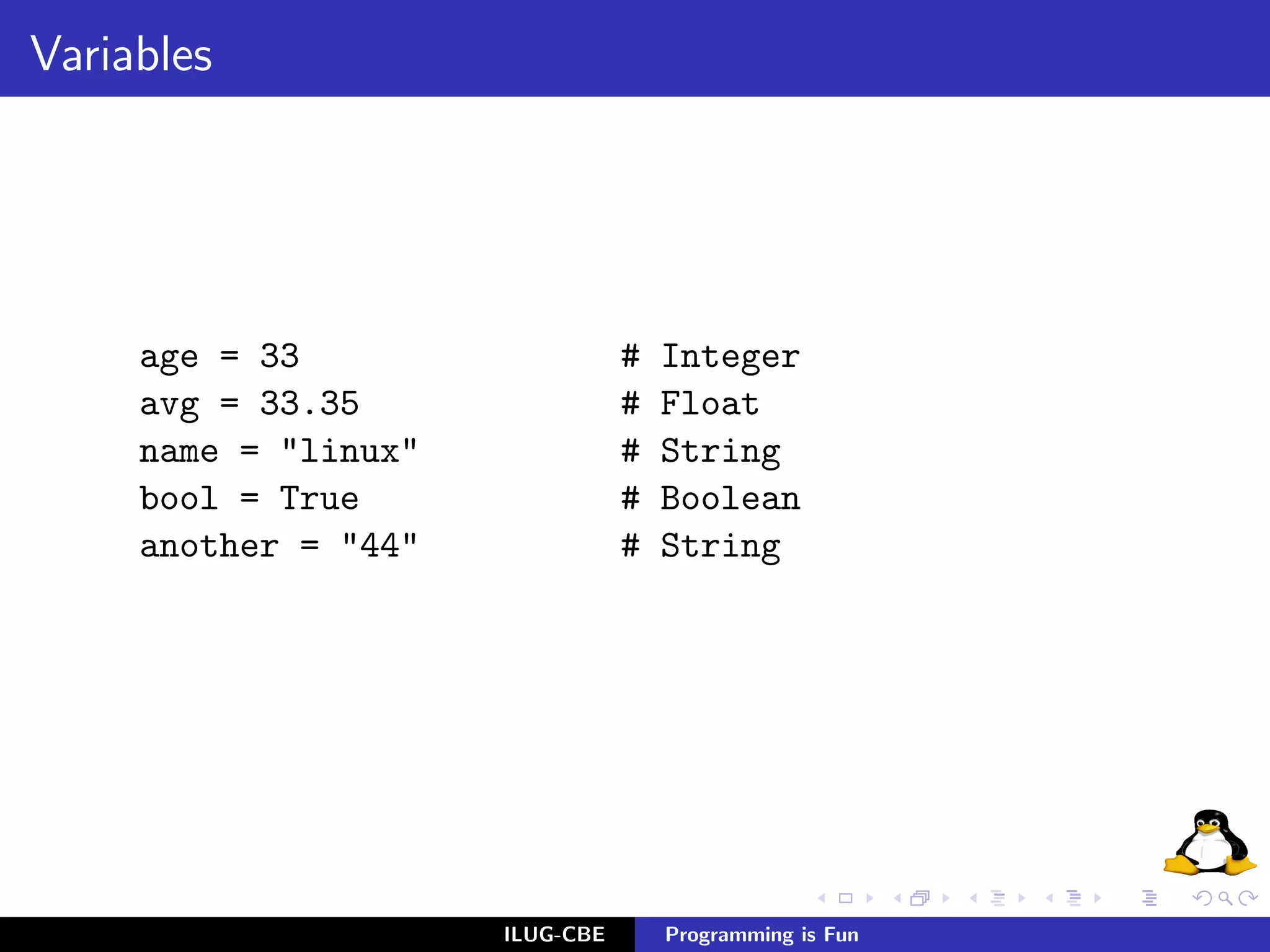 Variables




     age = 33                    #   Integer
     avg = 33.35                 #   Float
     name = "linux"              #   String
     bool = True                 #   Boolean
     another = "44"              #   String




                      ILUG-CBE       Programming is Fun
 