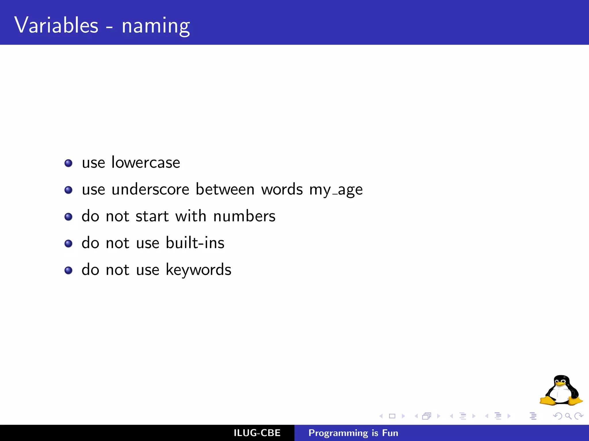 Variables - naming




      use lowercase
      use underscore between words my age
      do not start with numbers
      do not use built-ins
      do not use keywords




                             ILUG-CBE   Programming is Fun
 
