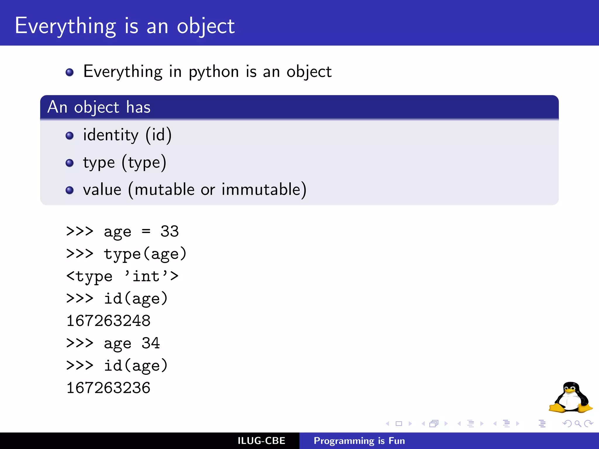 Everything is an object
       Everything in python is an object
   An object has
       identity (id)
       type (type)
       value (mutable or immutable)

     >>> age = 33
     >>> type(age)
     <type ’int’>
     >>> id(age)
     167263248
     >>> age 34
     >>> id(age)
     167263236

                           ILUG-CBE   Programming is Fun
 