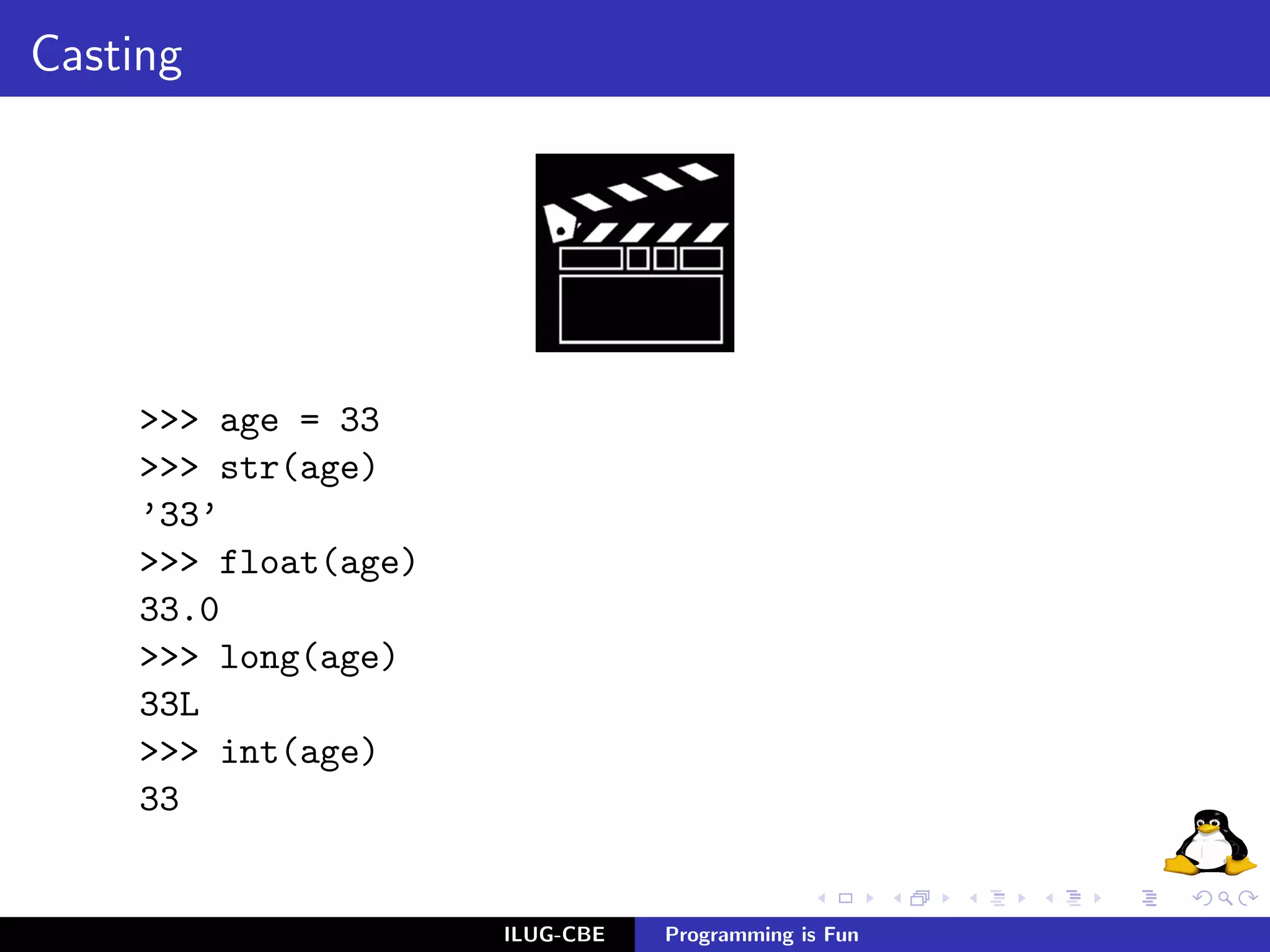 Casting




     >>> age = 33
     >>> str(age)
     ’33’
     >>> float(age)
     33.0
     >>> long(age)
     33L
     >>> int(age)
     33


                      ILUG-CBE   Programming is Fun
 