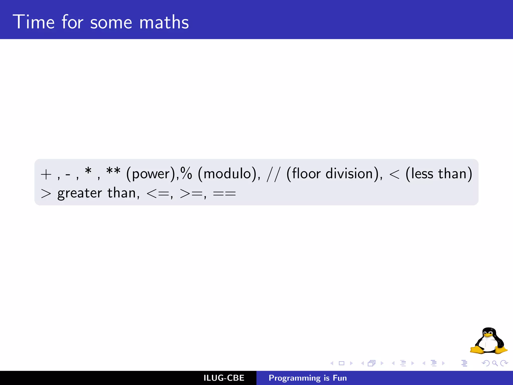 Time for some maths




   + , - , * , ** (power),% (modulo), // (ﬂoor division), < (less than)
   > greater than, <=, >=, ==




                            ILUG-CBE   Programming is Fun
 