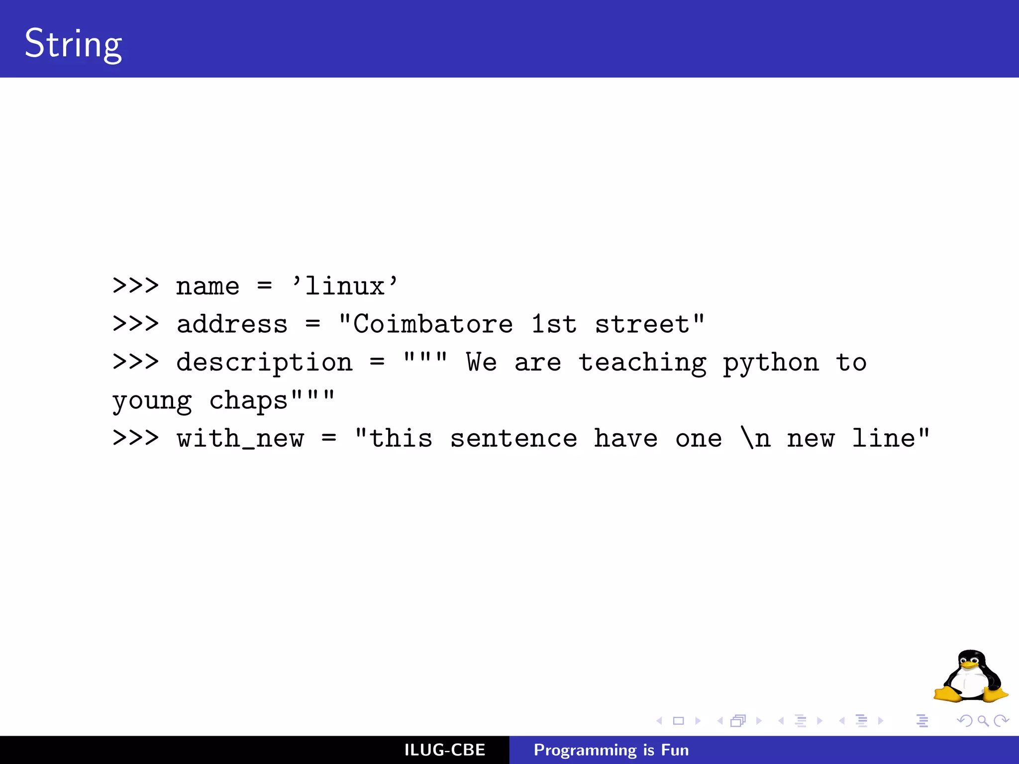 String




     >>> name = ’linux’
     >>> address = "Coimbatore 1st street"
     >>> description = """ We are teaching python to
     young chaps"""
     >>> with_new = "this sentence have one n new line"




                       ILUG-CBE   Programming is Fun
 