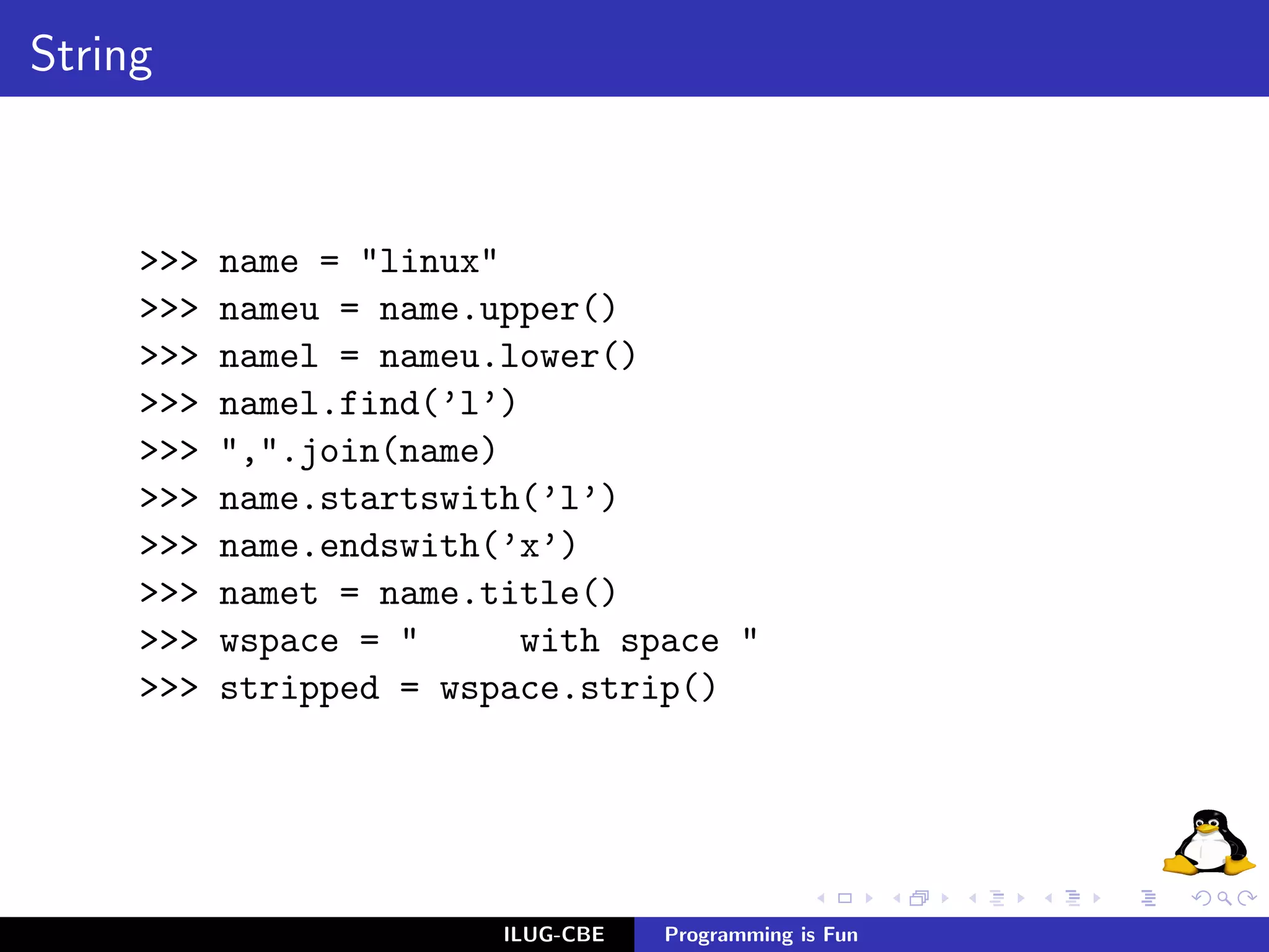 String



     >>>   name = "linux"
     >>>   nameu = name.upper()
     >>>   namel = nameu.lower()
     >>>   namel.find(’l’)
     >>>   ",".join(name)
     >>>   name.startswith(’l’)
     >>>   name.endswith(’x’)
     >>>   namet = name.title()
     >>>   wspace = "     with space "
     >>>   stripped = wspace.strip()




                         ILUG-CBE   Programming is Fun
 