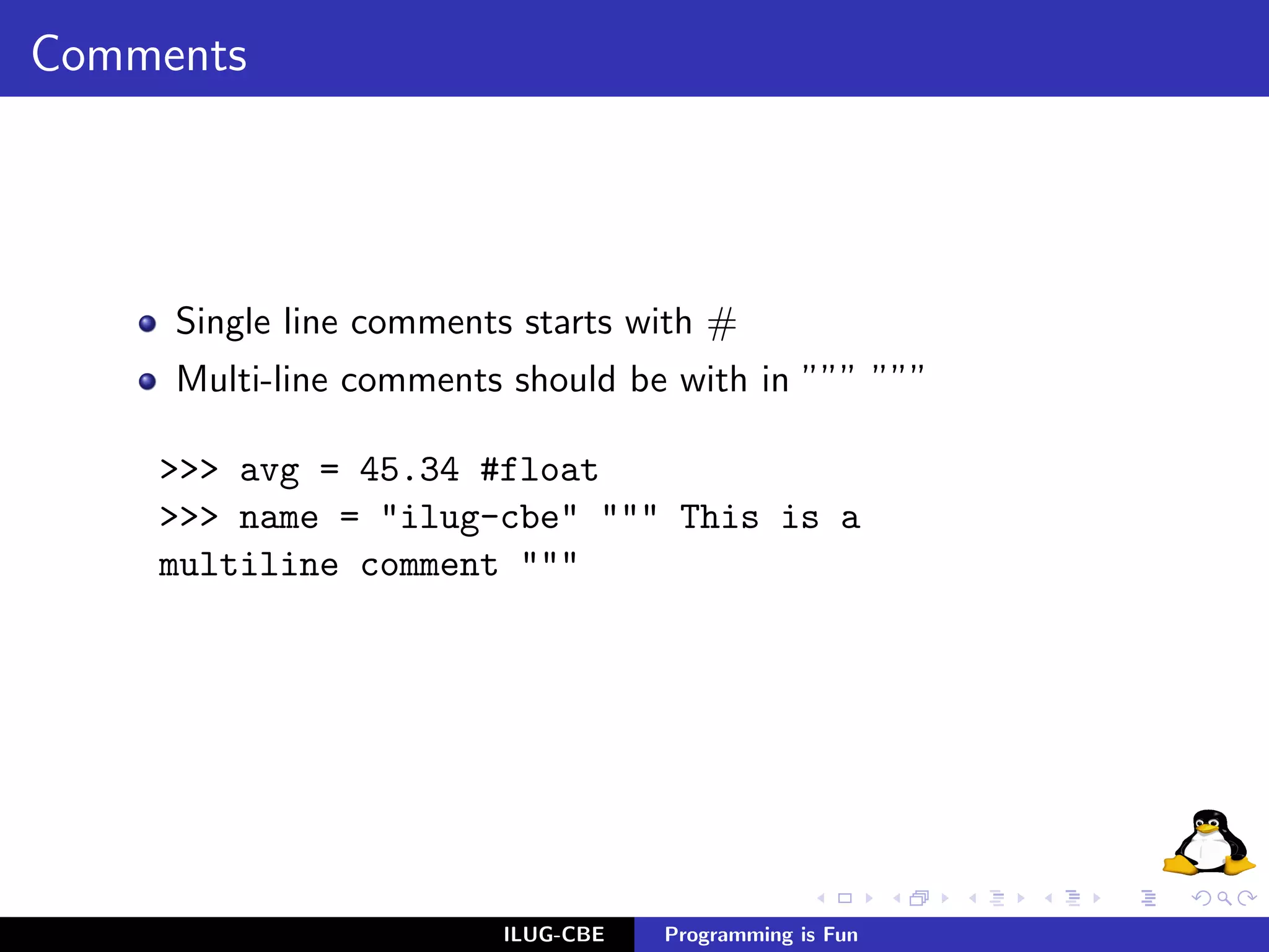Comments




     Single line comments starts with #
     Multi-line comments should be with in ””” ”””

    >>> avg = 45.34 #float
    >>> name = "ilug-cbe" """ This is a
    multiline comment """




                        ILUG-CBE   Programming is Fun
 