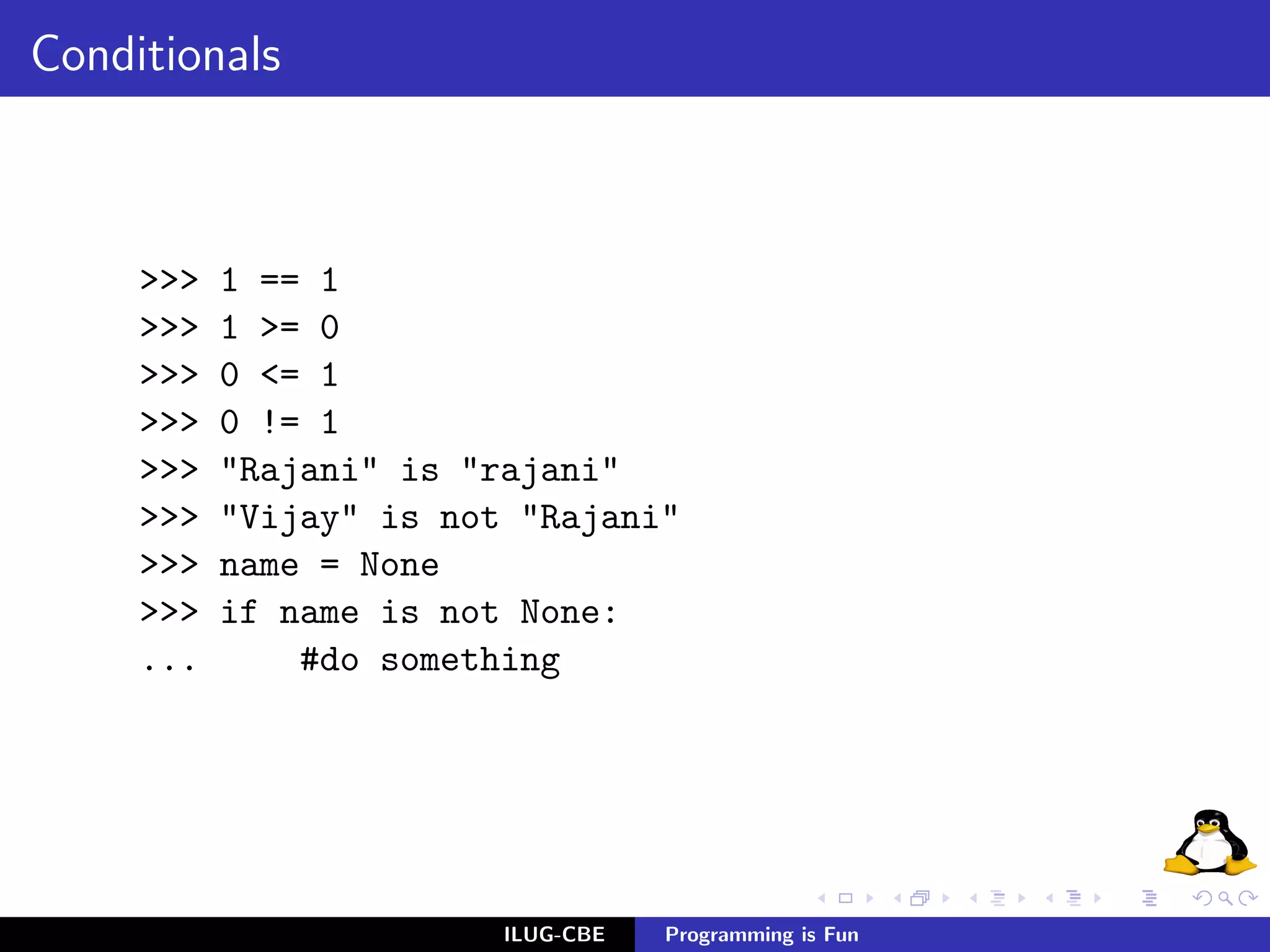 Conditionals



     >>>   1 == 1
     >>>   1 >= 0
     >>>   0 <= 1
     >>>   0 != 1
     >>>   "Rajani" is "rajani"
     >>>   "Vijay" is not "Rajani"
     >>>   name = None
     >>>   if name is not None:
     ...       #do something




                         ILUG-CBE   Programming is Fun
 