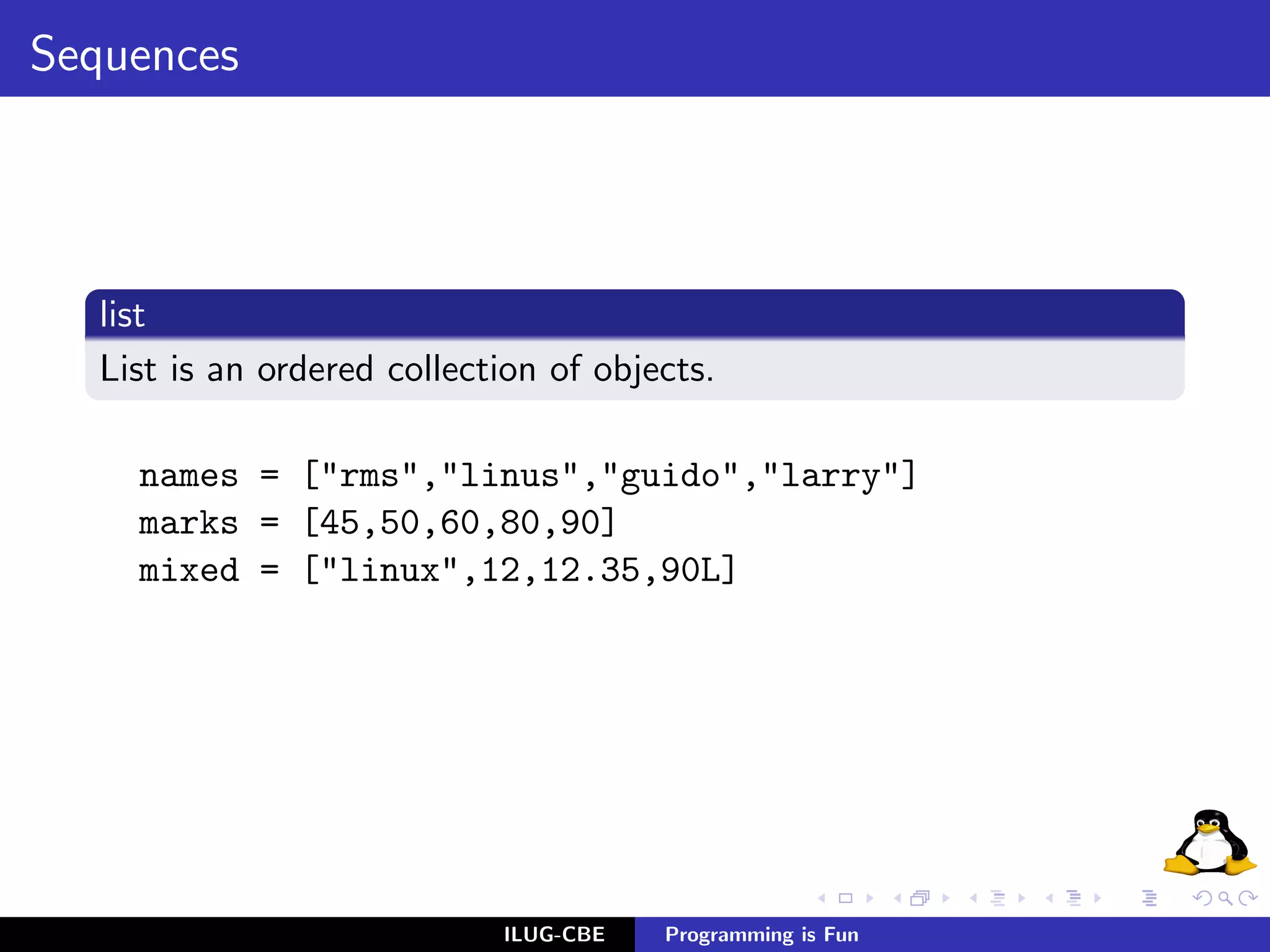 Sequences




  list
  List is an ordered collection of objects.

    names = ["rms","linus","guido","larry"]
    marks = [45,50,60,80,90]
    mixed = ["linux",12,12.35,90L]




                            ILUG-CBE   Programming is Fun
 