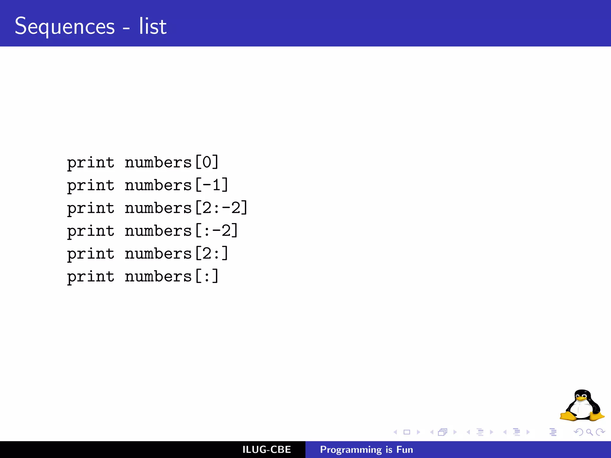 Sequences - list




     print   numbers[0]
     print   numbers[-1]
     print   numbers[2:-2]
     print   numbers[:-2]
     print   numbers[2:]
     print   numbers[:]




                         ILUG-CBE   Programming is Fun
 