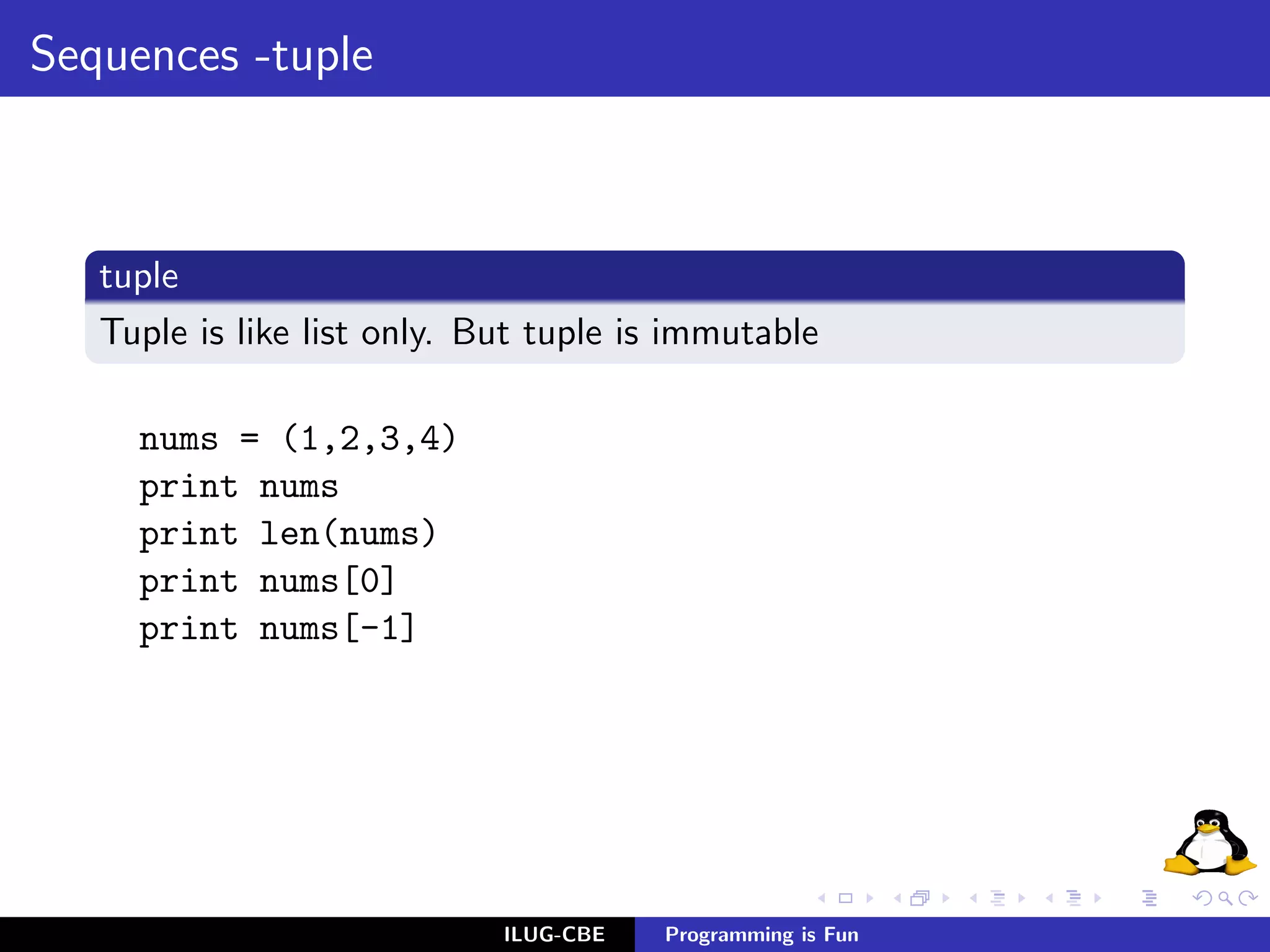 Sequences -tuple



   tuple
   Tuple is like list only. But tuple is immutable

     nums = (1,2,3,4)
     print nums
     print len(nums)
     print nums[0]
     print nums[-1]




                             ILUG-CBE   Programming is Fun
 