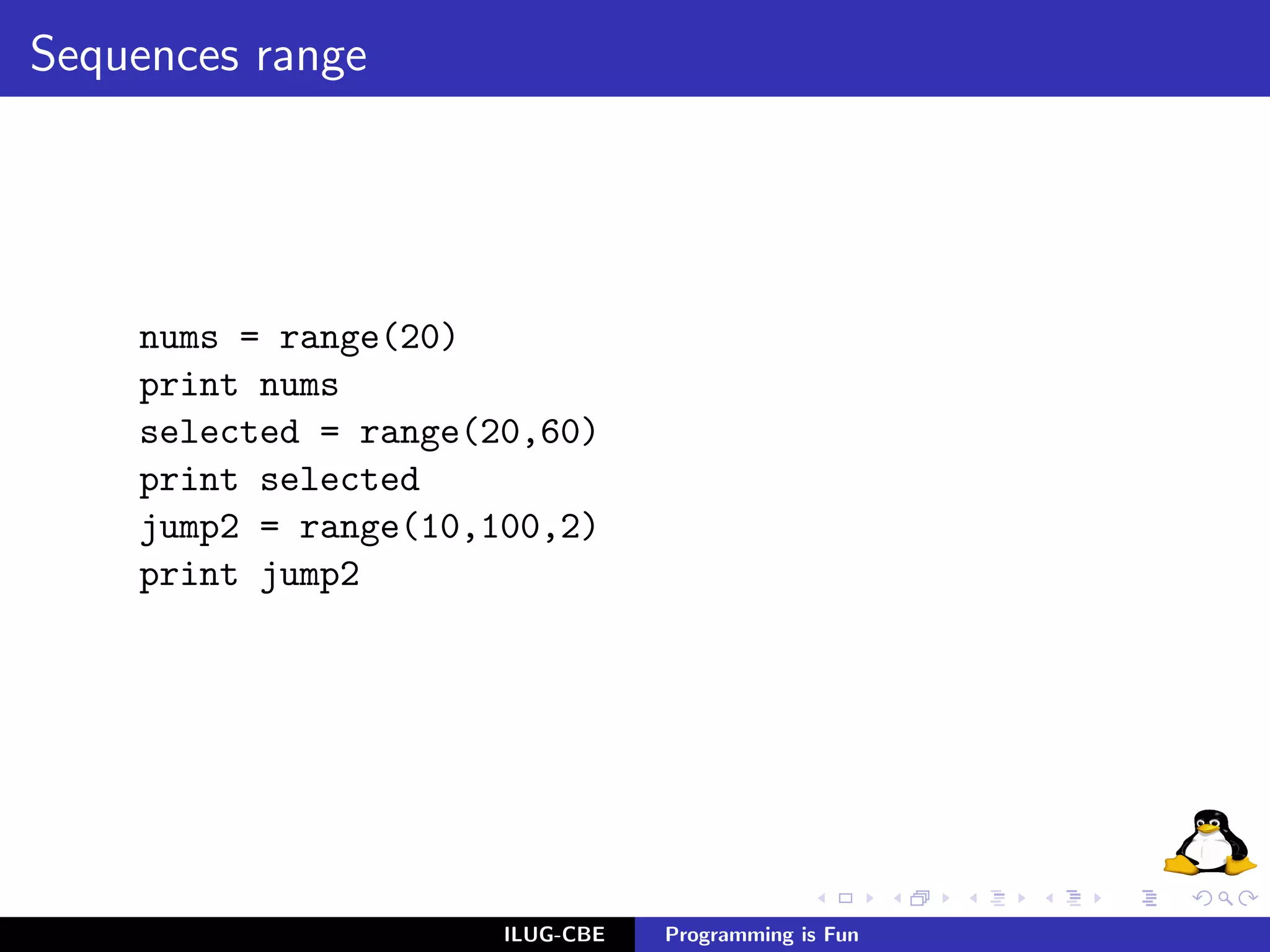 Sequences range




    nums = range(20)
    print nums
    selected = range(20,60)
    print selected
    jump2 = range(10,100,2)
    print jump2




                      ILUG-CBE   Programming is Fun
 