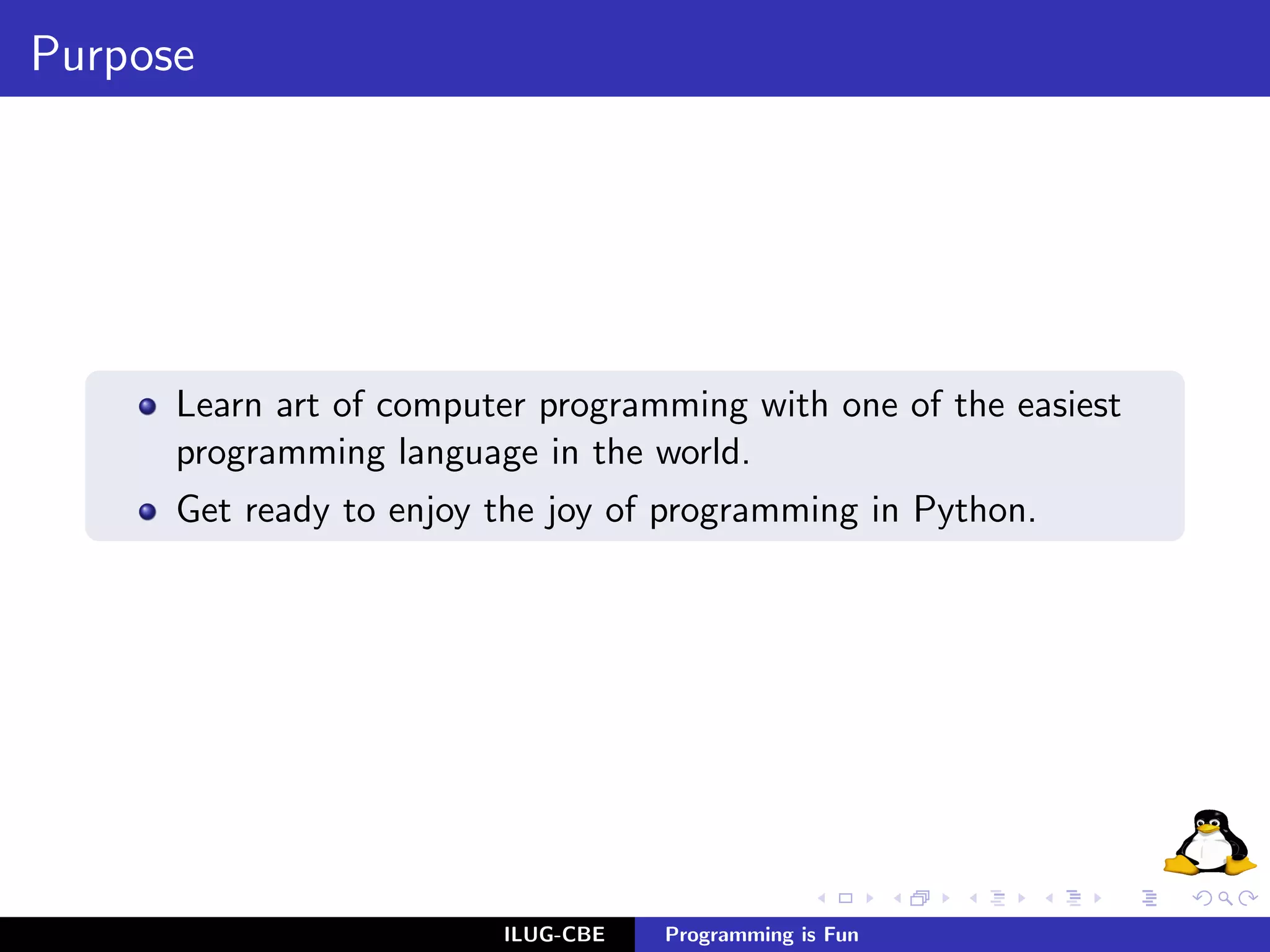 Purpose




      Learn art of computer programming with one of the easiest
      programming language in the world.
      Get ready to enjoy the joy of programming in Python.




                         ILUG-CBE   Programming is Fun
 
