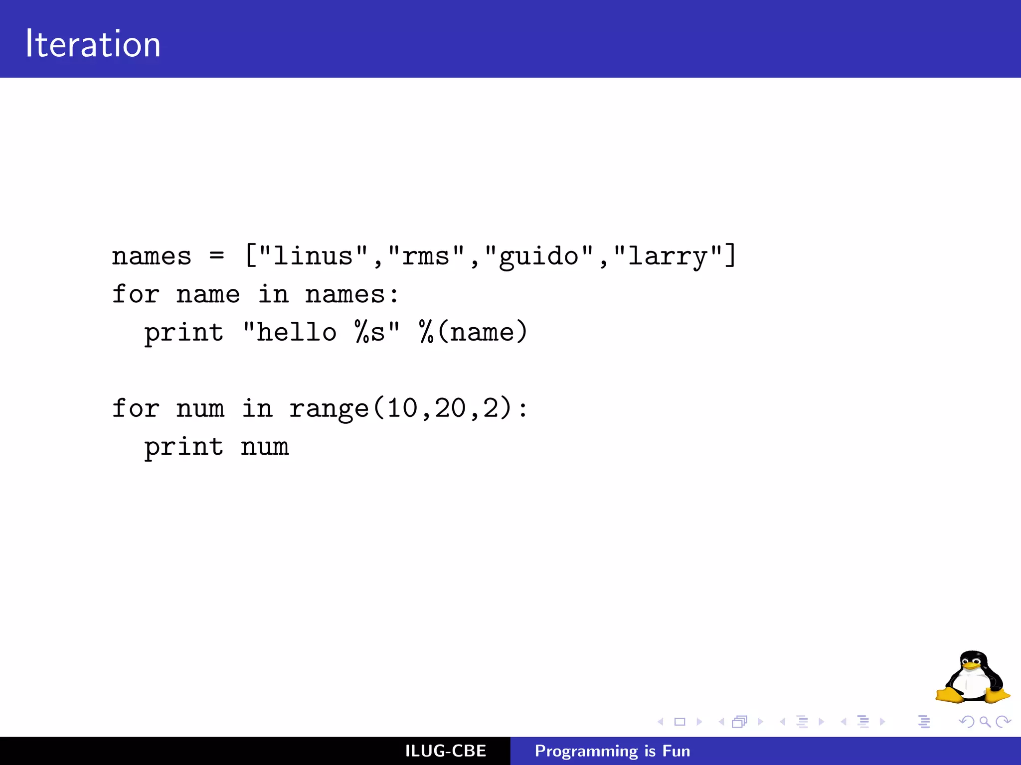 Iteration




     names = ["linus","rms","guido","larry"]
     for name in names:
       print "hello %s" %(name)

     for num in range(10,20,2):
       print num




                       ILUG-CBE   Programming is Fun
 