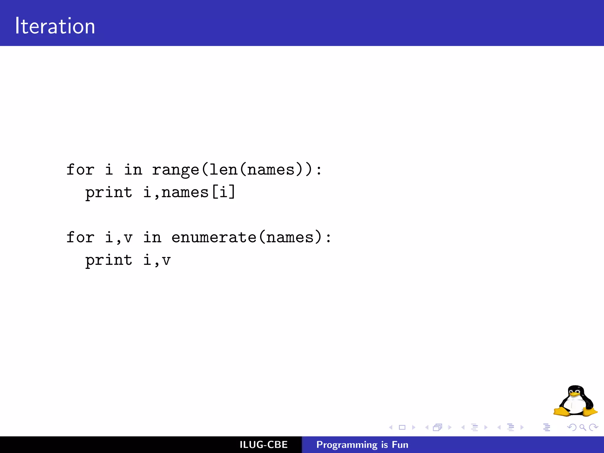 Iteration




     for i in range(len(names)):
       print i,names[i]

     for i,v in enumerate(names):
       print i,v




                       ILUG-CBE   Programming is Fun
 