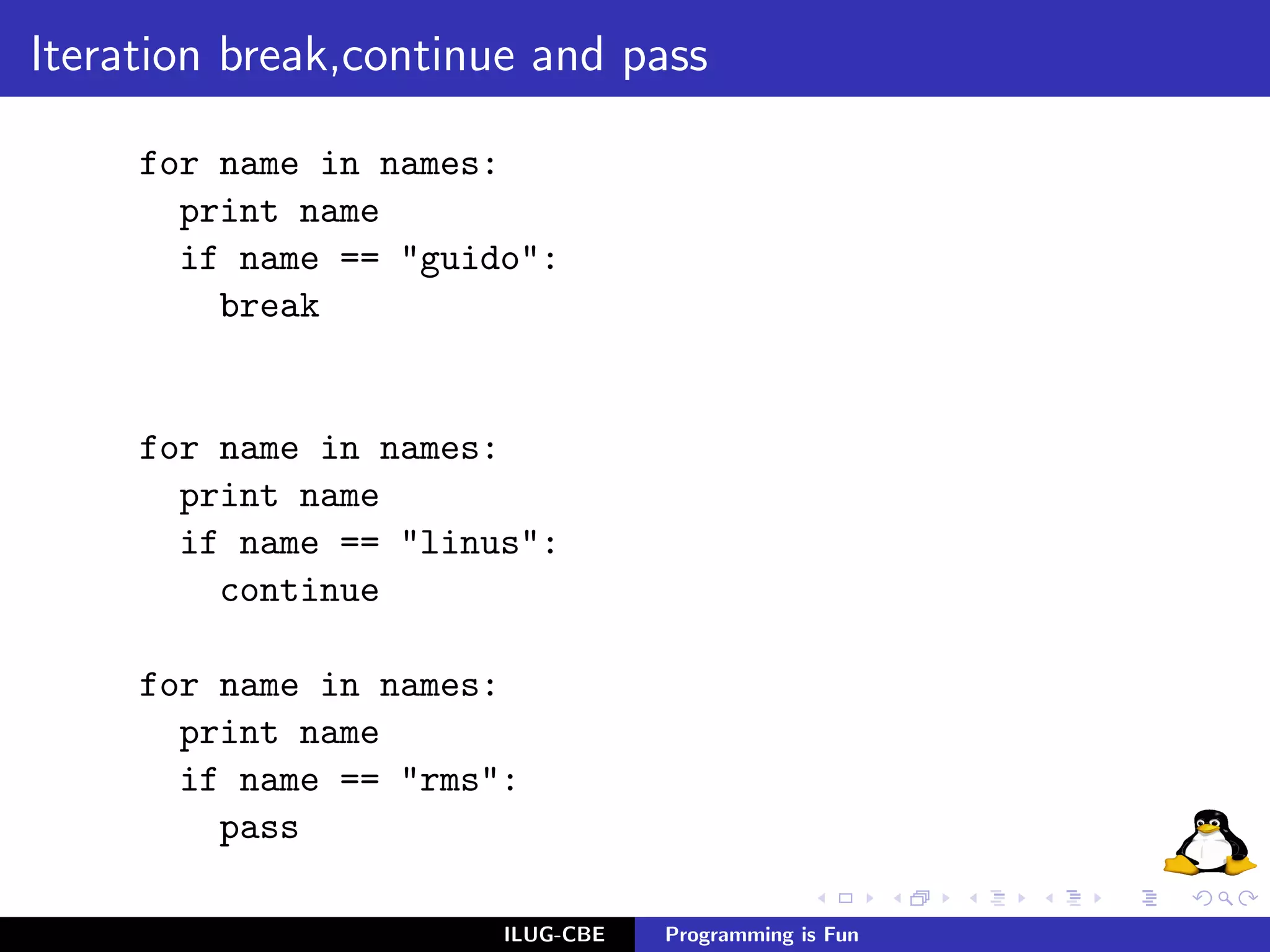 Iteration break,continue and pass

     for name in names:
       print name
       if name == "guido":
         break


     for name in names:
       print name
       if name == "linus":
         continue

     for name in names:
       print name
       if name == "rms":
         pass

                       ILUG-CBE   Programming is Fun
 